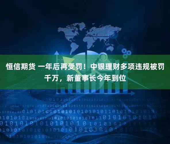 恒信期货 一年后再受罚！中银理财多项违规被罚千万，新董事长今年到位