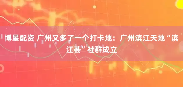 博星配资 广州又多了一个打卡地：广州滨江天地“滨江荟”社群成立