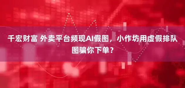 千宏财富 外卖平台频现AI假图，小作坊用虚假排队图骗你下单？