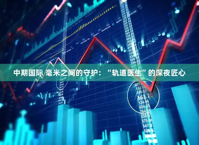 中期国际 毫米之间的守护：“轨道医生”的深夜匠心