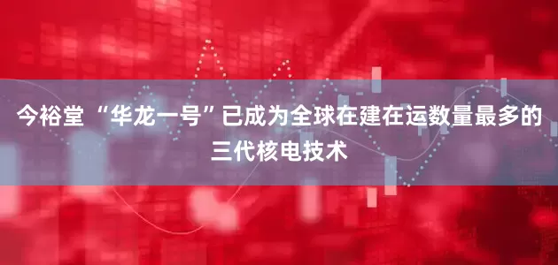 今裕堂 “华龙一号”已成为全球在建在运数量最多的三代核电技术