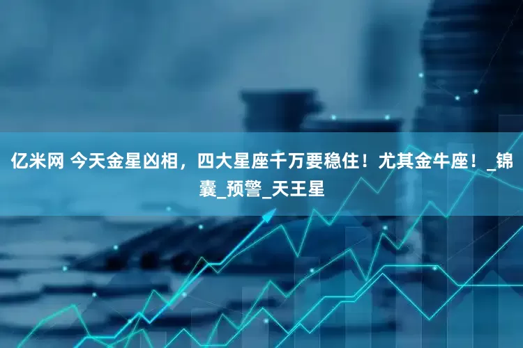 亿米网 今天金星凶相，四大星座千万要稳住！尤其金牛座！_锦囊_预警_天王星