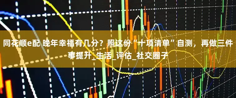 同花顺e配 晚年幸福有几分？照这份“十项清单”自测，再做三件事提升_生活_评估_社交圈子