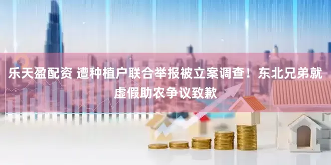 乐天盈配资 遭种植户联合举报被立案调查！东北兄弟就虚假助农争议致歉