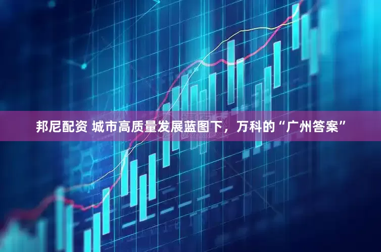 邦尼配资 城市高质量发展蓝图下，万科的“广州答案”