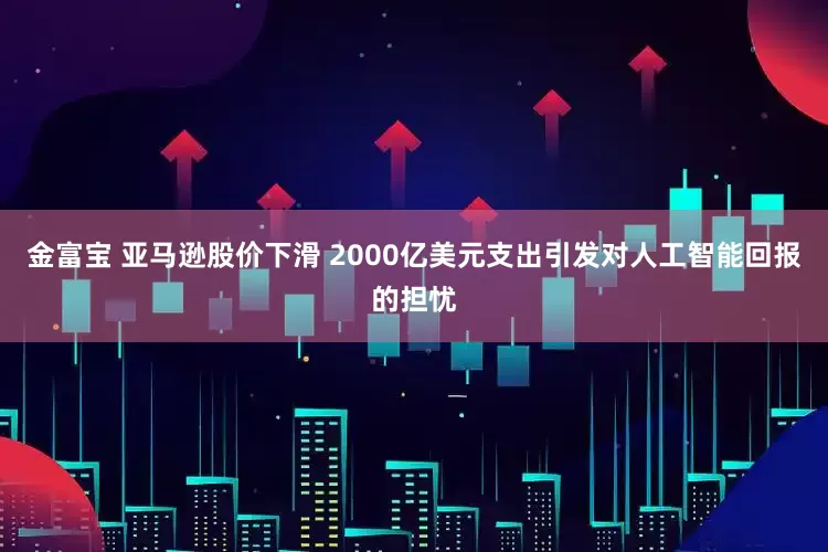 金富宝 亚马逊股价下滑 2000亿美元支出引发对人工智能回报的担忧
